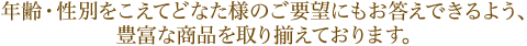 年齢・性別をこえてどなた様のご要望にもお答えできるよう、豊富な商品を取り揃えております。